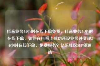 抖音业务24小时在线下单免费,抖音业务24小时在线下单,如何在抖音上成功开设业务并实现24小时在线下单、免费服务?亿乐社区SUP货源站