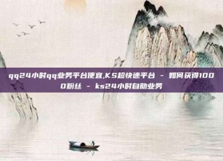 qq24小时qq业务平台便宜,KS超快速平台 - 如何获得1000粉丝 - ks24小时自助业务