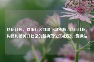 玖伍社区，玖伍社区自助下单货源，玖伍社区，构建和谐美好社区的新典范亿乐社区SUP货源站