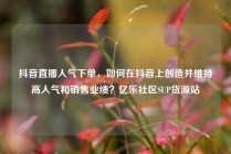 抖音直播人气下单,如何在抖音上创造并维持高人气和销售业绩?亿乐社区SUP货源站