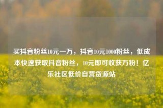买抖音粉丝10元一万,抖音10元1000粉丝,低成本快速获取抖音粉丝,10元即可收获万粉!亿乐社区低价自营货源站