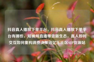 抖音真人播放下单平台,抖音真人播放下单平台有哪些,短视频直播带货新生态,真人即时交互如何重构消费决策链亿乐社区SUP货源站