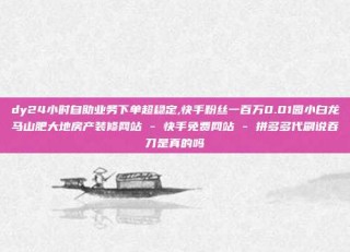 dy24小时自助业务下单超稳定,快手粉丝一百万0.01园小白龙马山肥大地房产装修网站 - 快手免费网站 - 拼多多代刷说吞刀是真的吗