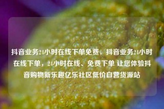 抖音业务24小时在线下单免费,抖音业务24小时在线下单,24小时在线、免费下单 让您体验抖音购物新乐趣亿乐社区低价自营货源站