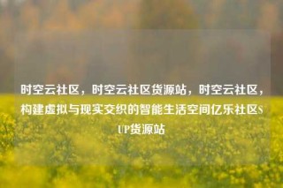 时空云社区,时空云社区货源站,时空云社区,构建虚拟与现实交织的智能生活空间亿乐社区SUP货源站