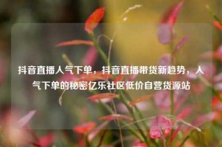 抖音直播人气下单,抖音直播带货新趋势,人气下单的秘密亿乐社区低价自营货源站