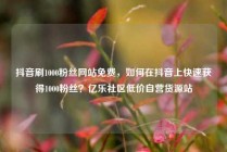 抖音刷1000粉丝网站免费，如何在抖音上快速获得1000粉丝？亿乐社区低价自营货源站