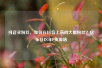抖音买粉丝,如何在抖音上获得大量粉丝?亿乐社区SUP货源站