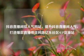 抖音直播间挂人气网站，提升抖音直播间人气，打造爆款直播带货利器亿乐社区SUP货源站