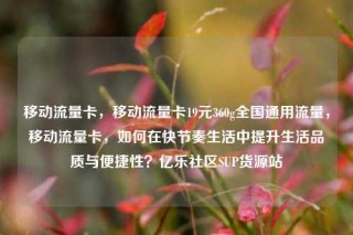 移动流量卡,移动流量卡19元360g全国通用流量,移动流量卡,如何在快节奏生活中提升生活品质与便捷性?亿乐社区SUP货源站