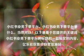 小红书业务下单平台，小红书业务下单平台是什么，当然可以！以下是基于您提供的关键词小红书业务下单平台的标题和一篇短文的内容，亿乐社区低价自营货源站