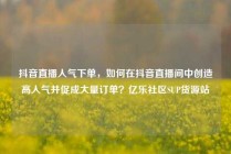 抖音直播人气下单，如何在抖音直播间中创造高人气并促成大量订单？亿乐社区SUP货源站