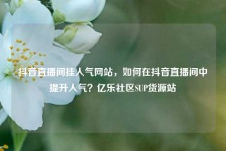 抖音直播间挂人气网站,如何在抖音直播间中提升人气?亿乐社区SUP货源站
