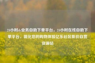 24小时dy业务自助下单平台，24小时在线自助下单平台，简化您的购物体验亿乐社区低价自营货源站