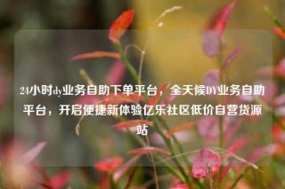 24小时dy业务自助下单平台,全天候DY业务自助平台,开启便捷新体验亿乐社区低价自营货源站