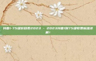 抖音1-75级价目表2023 - 2023抖音1到75级收费标准详解！