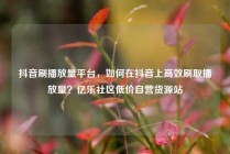 抖音刷播放量平台，如何在抖音上高效刷取播放量？亿乐社区低价自营货源站