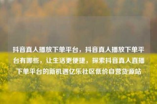 抖音真人播放下单平台,抖音真人播放下单平台有哪些,让生活更便捷,探索抖音真人直播下单平台的新机遇亿乐社区低价自营货源站