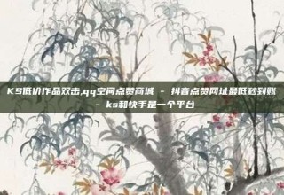 KS低价作品双击,qq空间点赞商城 - 抖音点赞网址最低秒到账 - ks和快手是一个平台