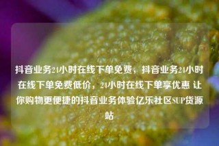抖音业务24小时在线下单免费,抖音业务24小时在线下单免费低价,24小时在线下单享优惠 让你购物更便捷的抖音业务体验亿乐社区SUP货源站