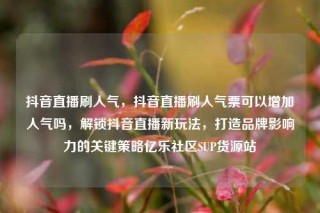 抖音直播刷人气,抖音直播刷人气票可以增加人气吗,解锁抖音直播新玩法,打造品牌影响力的关键策略亿乐社区SUP货源站