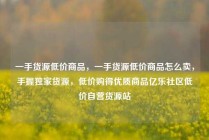 一手货源低价商品,一手货源低价商品怎么卖,手握独家货源,低价购得优质商品亿乐社区低价自营货源站