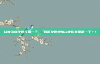 抖音怎样快速长粉一千 - 如何快速增加抖音粉丝量至一千?!