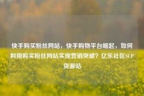 快手购买粉丝网站，快手购物平台崛起，如何利用购买粉丝网站实现营销突破？亿乐社区SUP货源站