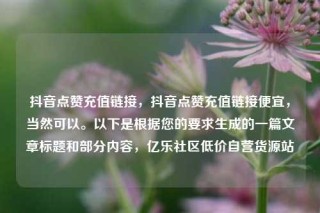抖音点赞充值链接，抖音点赞充值链接便宜，当然可以。以下是根据您的要求生成的一篇文章标题和部分内容，亿乐社区低价自营货源站