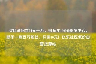 买抖音粉丝10元一万,抖音买100000粉多少钱,随手一刷百万粉丝,只需10元!亿乐社区低价自营货源站