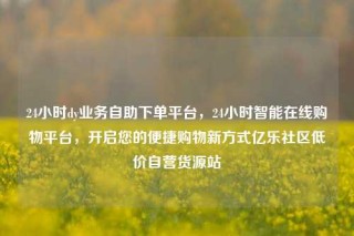 24小时dy业务自助下单平台,24小时智能在线购物平台,开启您的便捷购物新方式亿乐社区低价自营货源站
