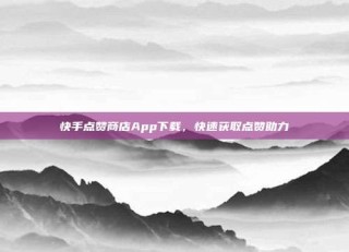 快手点赞商店App下载,快速获取点赞助力