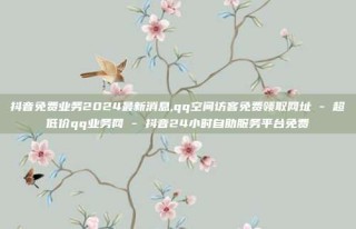 抖音免费业务2024最新消息,qq空间访客免费领取网址 - 超低价qq业务网 - 抖音24小时自助服务平台免费