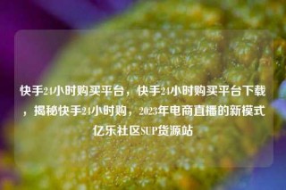 快手24小时购买平台,快手24小时购买平台下载,揭秘快手24小时购,2023年电商直播的新模式亿乐社区SUP货源站