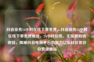 抖音业务24小时在线下单免费,抖音业务24小时在线下单免费低价,24小时在线、无接触购物体验,揭秘抖音电商平台的魅力亿乐社区低价自营货源站