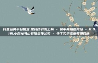 抖音业务平台便宜,黑科技引流工具 - 快手买热度网站 - 0.01元,小白龙马山有限责任公司 - 快手买亲密度等级网站
