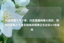 抖音直播人气下单,抖音直播间爆火背后,如何打造高人气并实现高效销售亿乐社区SUP货源站