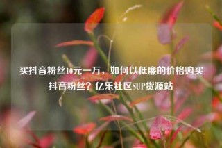 买抖音粉丝10元一万,如何以低廉的价格购买抖音粉丝?亿乐社区SUP货源站
