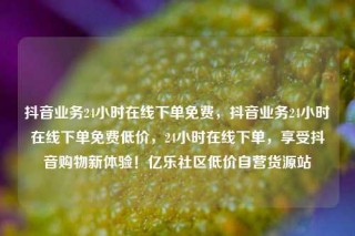 抖音业务24小时在线下单免费，抖音业务24小时在线下单免费低价，24小时在线下单，享受抖音购物新体验！亿乐社区低价自营货源站