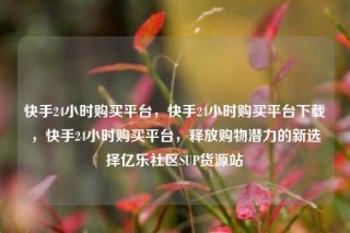 快手24小时购买平台,快手24小时购买平台下载,快手24小时购买平台,释放购物潜力的新选择亿乐社区SUP货源站