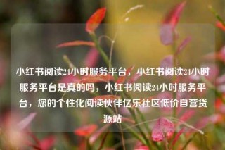 小红书阅读24小时服务平台,小红书阅读24小时服务平台是真的吗,小红书阅读24小时服务平台,您的个性化阅读伙伴亿乐社区低价自营货源站