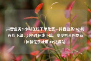 抖音业务24小时在线下单免费,抖音业务24小时在线下单,24小时在线下单,享受抖音购物新体验亿乐社区SUP货源站