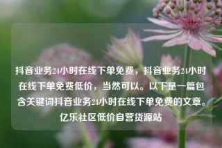 抖音业务24小时在线下单免费,抖音业务24小时在线下单免费低价,当然可以。以下是一篇包含关键词抖音业务24小时在线下单免费的文章。亿乐社区低价自营货源站
