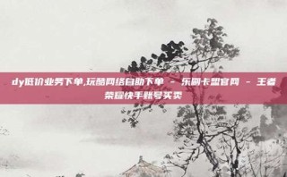 dy低价业务下单,玩酷网络自助下单 - 乐刷卡盟官网 - 王者荣耀快手账号买卖