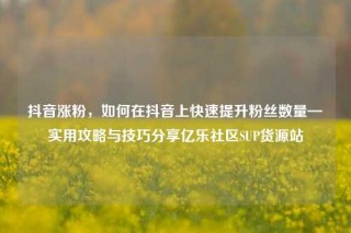 抖音涨粉,如何在抖音上快速提升粉丝数量—实用攻略与技巧分享亿乐社区SUP货源站