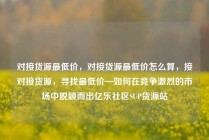 对接货源最低价,对接货源最低价怎么算,接对接货源,寻找最低价—如何在竞争激烈的市场中脱颖而出亿乐社区SUP货源站