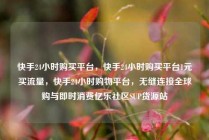 快手24小时购买平台,快手24小时购买平台1元买流量,快手24小时购物平台,无缝连接全球购与即时消费亿乐社区SUP货源站