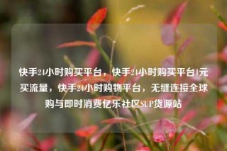 快手24小时购买平台,快手24小时购买平台1元买流量,快手24小时购物平台,无缝连接全球购与即时消费亿乐社区SUP货源站