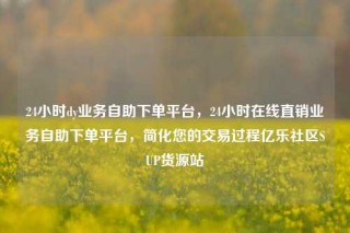 24小时dy业务自助下单平台，24小时在线直销业务自助下单平台，简化您的交易过程亿乐社区SUP货源站