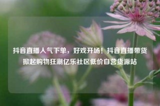 抖音直播人气下单,好戏开场!抖音直播带货掀起购物狂潮亿乐社区低价自营货源站
